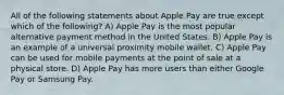 All of the following statements about Apple Pay are true except which of the following? A) Apple Pay is the most popular alternative payment method in the United States. B) Apple Pay is an example of a universal proximity mobile wallet. C) Apple Pay can be used for mobile payments at the point of sale at a physical store. D) Apple Pay has more users than either Google Pay or Samsung Pay.