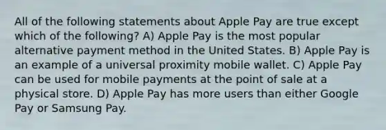 All of the following statements about Apple Pay are true except which of the following? A) Apple Pay is the most popular alternative payment method in the United States. B) Apple Pay is an example of a universal proximity mobile wallet. C) Apple Pay can be used for mobile payments at the point of sale at a physical store. D) Apple Pay has more users than either Google Pay or Samsung Pay.