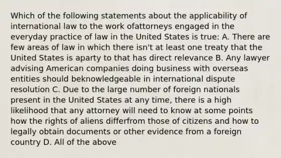 Which of the following statements about the applicability of international law to the work ofattorneys engaged in the everyday practice of law in the United States is true: A. There are few areas of law in which there isn't at least one treaty that the United States is aparty to that has direct relevance B. Any lawyer advising American companies doing business with overseas entities should beknowledgeable in international dispute resolution C. Due to the large number of foreign nationals present in the United States at any time, there is a high likelihood that any attorney will need to know at some points how the rights of aliens differfrom those of citizens and how to legally obtain documents or other evidence from a foreign country D. All of the above