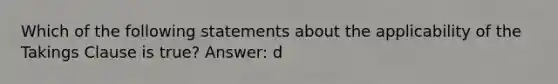 Which of the following statements about the applicability of the Takings Clause is true? Answer: d