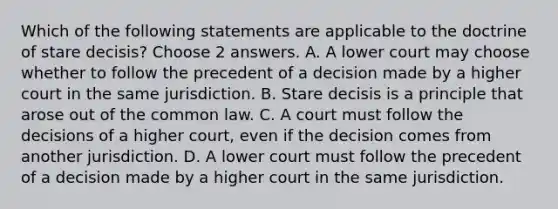 Which of the following statements are applicable to the doctrine of stare decisis? Choose 2 answers. A. A lower court may choose whether to follow the precedent of a decision made by a higher court in the same jurisdiction. B. Stare decisis is a principle that arose out of the common law. C. A court must follow the decisions of a higher court, even if the decision comes from another jurisdiction. D. A lower court must follow the precedent of a decision made by a higher court in the same jurisdiction.