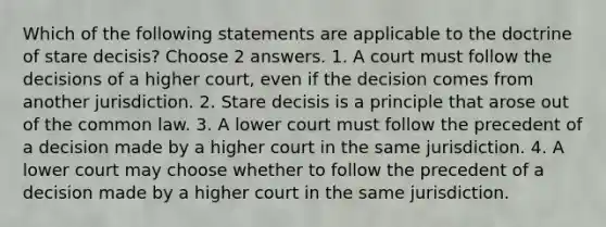 Which of the following statements are applicable to the doctrine of stare decisis? Choose 2 answers. 1. A court must follow the decisions of a higher court, even if the decision comes from another jurisdiction. 2. Stare decisis is a principle that arose out of the common law. 3. A lower court must follow the precedent of a decision made by a higher court in the same jurisdiction. 4. A lower court may choose whether to follow the precedent of a decision made by a higher court in the same jurisdiction.