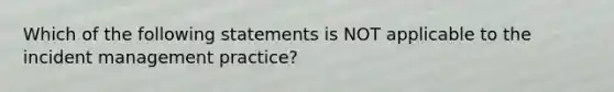 Which of the following statements is NOT applicable to the incident management practice?