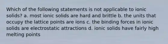 Which of the following statements is not applicable to ionic solids? a. most ionic solids are hard and brittle b. the units that occupy the lattice points are ions c. the binding forces in ionic solids are electrostatic attractions d. ionic solids have fairly high melting points