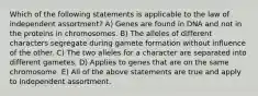 Which of the following statements is applicable to the law of independent assortment? A) Genes are found in DNA and not in the proteins in chromosomes. B) The alleles of different characters segregate during gamete formation without influence of the other. C) The two alleles for a character are separated into different gametes. D) Applies to genes that are on the same chromosome. E) All of the above statements are true and apply to independent assortment.