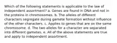 Which of the following statements is applicable to the law of independent assortment? a. Genes are found in DNA and not in the proteins in chromosomes. b. The alleles of different characters segregate during gamete formation without influence of the other characters. c. Applies to genes that are on the same chromosome. d. The two alleles for a character are separated into different gametes. e. All of the above statements are true and apply to independent assortment.