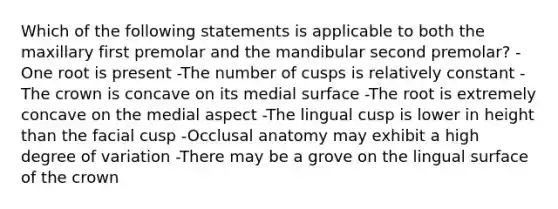 Which of the following statements is applicable to both the maxillary first premolar and the mandibular second premolar? -One root is present -The number of cusps is relatively constant -The crown is concave on its medial surface -The root is extremely concave on the medial aspect -The lingual cusp is lower in height than the facial cusp -Occlusal anatomy may exhibit a high degree of variation -There may be a grove on the lingual surface of the crown