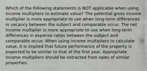 Which of the following statements is NOT applicable when using income multipliers to estimate value? The potential gross income multiplier is more appropriate to use when long-term differences in vacancy between the subject and comparable occur. The net income multiplier is more appropriate to use when long-term differences in expense ratios between the subject and comparable occur. When using income multipliers to calculate value, it is implied that future performance of the property is expected to be similar to that of the first year. Appropriate income multipliers should be extracted from sales of similar properties.