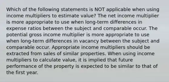 Which of the following statements is NOT applicable when using income multipliers to estimate value? The net income multiplier is more appropriate to use when long-term differences in expense ratios between the subject and comparable occur. The potential gross income multiplier is more appropriate to use when long-term differences in vacancy between the subject and comparable occur. Appropriate income multipliers should be extracted from sales of similar properties. When using income multipliers to calculate value, it is implied that future performance of the property is expected to be similar to that of the first year.