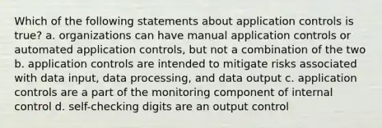 Which of the following statements about application controls is true? a. organizations can have manual application controls or automated application controls, but not a combination of the two b. application controls are intended to mitigate risks associated with data input, data processing, and data output c. application controls are a part of the monitoring component of internal control d. self-checking digits are an output control