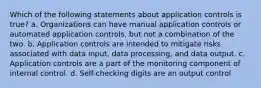 Which of the following statements about application controls is true? a. Organizations can have manual application controls or automated application controls, but not a combination of the two. b. Application controls are intended to mitigate risks associated with data input, data processing, and data output. c. Application controls are a part of the monitoring component of internal control. d. Self-checking digits are an output control