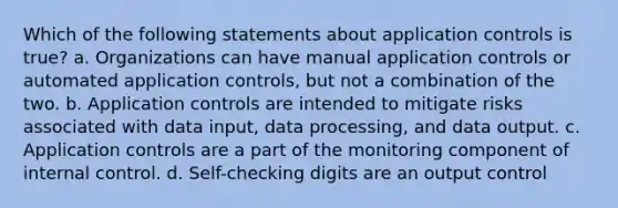 Which of the following statements about application controls is true? a. Organizations can have manual application controls or automated application controls, but not a combination of the two. b. Application controls are intended to mitigate risks associated with data input, data processing, and data output. c. Application controls are a part of the monitoring component of internal control. d. Self-checking digits are an output control