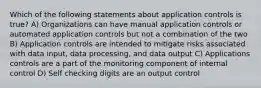 Which of the following statements about application controls is true? A) Organizations can have manual application controls or automated application controls but not a combination of the two B) Application controls are intended to mitigate risks associated with data input, data processing, and data output C) Applications controls are a part of the monitoring component of internal control D) Self checking digits are an output control