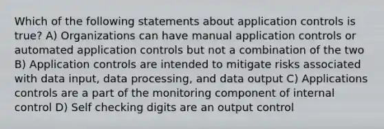 Which of the following statements about application controls is true? A) Organizations can have manual application controls or automated application controls but not a combination of the two B) Application controls are intended to mitigate risks associated with data input, data processing, and data output C) Applications controls are a part of the monitoring component of internal control D) Self checking digits are an output control