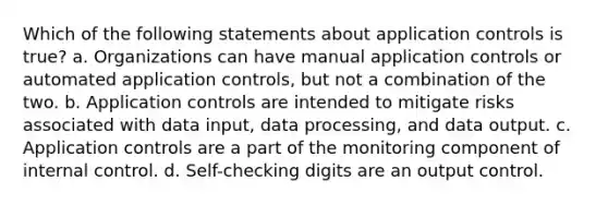 Which of the following statements about application controls is true? a. Organizations can have manual application controls or automated application controls, but not a combination of the two. b. Application controls are intended to mitigate risks associated with data input, data processing, and data output. c. Application controls are a part of the monitoring component of internal control. d. Self-checking digits are an output control.