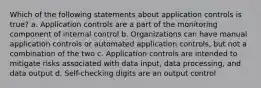 Which of the following statements about application controls is true? a. Application controls are a part of the monitoring component of internal control b. Organizations can have manual application controls or automated application controls, but not a combination of the two c. Application controls are intended to mitigate risks associated with data input, data processing, and data output d. Self-checking digits are an output control