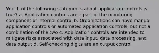 Which of the following statements about application controls is true? a. Application controls are a part of the monitoring component of internal control b. Organizations can have manual application controls or automated application controls, but not a combination of the two c. Application controls are intended to mitigate risks associated with data input, data processing, and data output d. Self-checking digits are an output control