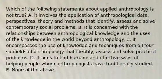 Which of the following statements about applied anthropology is not true? A. It involves the application of anthropological data, perspectives, theory and methods that identify, assess and solve contemporary social problems. B. It is concerned with the relationships between anthropological knowledge and the uses of the knowledge in the world beyond anthropology. C. It encompasses the use of knowledge and techniques from all four subfields of anthropology that identify, assess and solve practical problems. D. It aims to find humane and effective ways of helping people whom anthropologists have traditionally studied. E. None of the above.