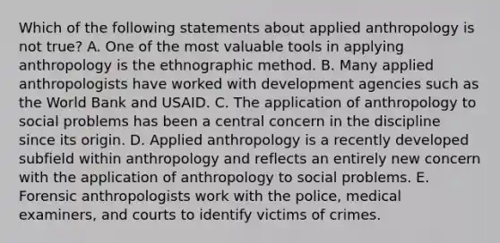 Which of the following statements about applied anthropology is not true? A. One of the most valuable tools in applying anthropology is the ethnographic method. B. Many applied anthropologists have worked with development agencies such as the World Bank and USAID. C. The application of anthropology to social problems has been a central concern in the discipline since its origin. D. Applied anthropology is a recently developed subfield within anthropology and reflects an entirely new concern with the application of anthropology to social problems. E. Forensic anthropologists work with the police, medical examiners, and courts to identify victims of crimes.