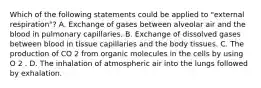 Which of the following statements could be applied to "external respiration"? A. Exchange of gases between alveolar air and the blood in pulmonary capillaries. B. Exchange of dissolved gases between blood in tissue capillaries and the body tissues. C. The production of CO 2 from organic molecules in the cells by using O 2 . D. The inhalation of atmospheric air into the lungs followed by exhalation.