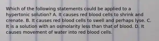 Which of the following statements could be applied to a hypertonic solution? A. It causes red blood cells to shrink and crenate. B. It causes red blood cells to swell and perhaps lyse. C. It is a solution with an osmolarity less than that of blood. D. It causes movement of water into red blood cells.