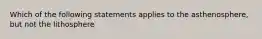 Which of the following statements applies to the asthenosphere, but not the lithosphere