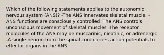 Which of the following statements applies to <a href='https://www.questionai.com/knowledge/kMqcwgxBsH-the-autonomic-nervous-system' class='anchor-knowledge'>the autonomic nervous system</a> (ANS)? -The ANS innervates skeletal muscle. -ANS functions are consciously controlled -The ANS controls unconscious movement of skeletal muscles -The receptor molecules of the ANS may be muscarinic, nicotinic, or adrenergic -A single neuron from <a href='https://www.questionai.com/knowledge/kkAfzcJHuZ-the-spinal-cord' class='anchor-knowledge'>the spinal cord</a> carries action potentials to effector organs in the ANS.