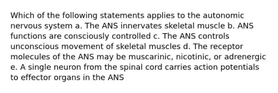 Which of the following statements applies to the autonomic nervous system a. The ANS innervates skeletal muscle b. ANS functions are consciously controlled c. The ANS controls unconscious movement of skeletal muscles d. The receptor molecules of the ANS may be muscarinic, nicotinic, or adrenergic e. A single neuron from the spinal cord carries action potentials to effector organs in the ANS