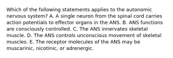 Which of the following statements applies to the autonomic nervous system? A. A single neuron from the spinal cord carries action potentials to effector organs in the ANS. B. ANS functions are consciously controlled. C. The ANS innervates skeletal muscle. D. The ANS controls unconscious movement of skeletal muscles. E. The receptor molecules of the ANS may be muscarinic, nicotinic, or adrenergic.