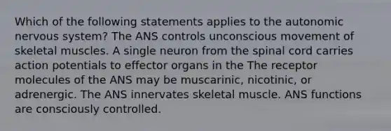 Which of the following statements applies to <a href='https://www.questionai.com/knowledge/kMqcwgxBsH-the-autonomic-nervous-system' class='anchor-knowledge'>the autonomic nervous system</a>? The ANS controls unconscious movement of skeletal muscles. A single neuron from <a href='https://www.questionai.com/knowledge/kkAfzcJHuZ-the-spinal-cord' class='anchor-knowledge'>the spinal cord</a> carries action potentials to effector organs in the The receptor molecules of the ANS may be muscarinic, nicotinic, or adrenergic. The ANS innervates skeletal muscle. ANS functions are consciously controlled.