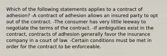 Which of the following statements applies to a contract of adhesion? -A contract of adhesion allows an insured party to opt out of the contract. -The consumer has very little leeway to negotiate the terms of the contract. -If ambiguities exist in the contract, contracts of adhesion generally favor the insurance company in a court of law. -Certain conditions must be met in order for the contract to be enforceable.