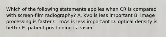 Which of the following statements applies when CR is compared with screen-film radiography? A. kVp is less important B. image processing is faster C. mAs is less important D. optical density is better E. patient positioning is easier