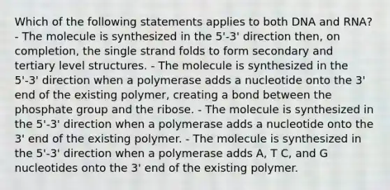 Which of the following statements applies to both DNA and RNA? - The molecule is synthesized in the 5'-3' direction then, on completion, the single strand folds to form secondary and tertiary level structures. - The molecule is synthesized in the 5'-3' direction when a polymerase adds a nucleotide onto the 3' end of the existing polymer, creating a bond between the phosphate group and the ribose. - The molecule is synthesized in the 5'-3' direction when a polymerase adds a nucleotide onto the 3' end of the existing polymer. - The molecule is synthesized in the 5'-3' direction when a polymerase adds A, T C, and G nucleotides onto the 3' end of the existing polymer.