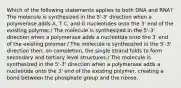 Which of the following statements applies to both DNA and RNA? The molecule is synthesized in the 5'-3' direction when a polymerase adds A, T C, and G nucleotides onto the 3' end of the existing polymer./ The molecule is synthesized in the 5'-3' direction when a polymerase adds a nucleotide onto the 3' end of the existing polymer./ The molecule is synthesized in the 5'-3' direction then, on completion, the single strand folds to form secondary and tertiary level structures./ The molecule is synthesized in the 5'-3' direction when a polymerase adds a nucleotide onto the 3' end of the existing polymer, creating a bond between the phosphate group and the ribose.