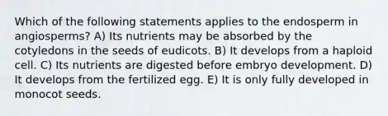 Which of the following statements applies to the endosperm in angiosperms? A) Its nutrients may be absorbed by the cotyledons in the seeds of eudicots. B) It develops from a haploid cell. C) Its nutrients are digested before embryo development. D) It develops from the fertilized egg. E) It is only fully developed in monocot seeds.