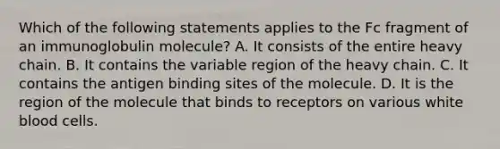 Which of the following statements applies to the Fc fragment of an immunoglobulin molecule? A. It consists of the entire heavy chain. B. It contains the variable region of the heavy chain. C. It contains the antigen binding sites of the molecule. D. It is the region of the molecule that binds to receptors on various white blood cells.