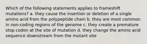 Which of the following statements applies to frameshift mutations? a. they cause the insertion or deletion of a single amino acid from the polypeptide chain b. they are most common in non-coding regions of the genome c. they create a premature stop codon at the site of mutation d. they change the amino acid sequence downstream from the mutant site