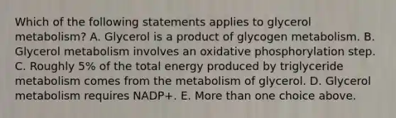 Which of the following statements applies to glycerol metabolism? A. Glycerol is a product of glycogen metabolism. B. Glycerol metabolism involves an oxidative phosphorylation step. C. Roughly 5% of the total energy produced by triglyceride metabolism comes from the metabolism of glycerol. D. Glycerol metabolism requires NADP+. E. More than one choice above.