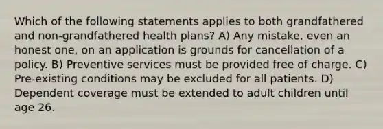 Which of the following statements applies to both grandfathered and non-grandfathered health plans? A) Any mistake, even an honest one, on an application is grounds for cancellation of a policy. B) Preventive services must be provided free of charge. C) Pre-existing conditions may be excluded for all patients. D) Dependent coverage must be extended to adult children until age 26.