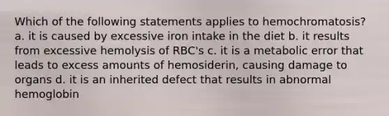 Which of the following statements applies to hemochromatosis? a. it is caused by excessive iron intake in the diet b. it results from excessive hemolysis of RBC's c. it is a metabolic error that leads to excess amounts of hemosiderin, causing damage to organs d. it is an inherited defect that results in abnormal hemoglobin