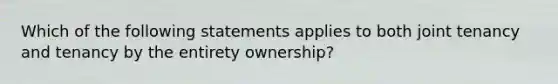 Which of the following statements applies to both joint tenancy and tenancy by the entirety ownership?