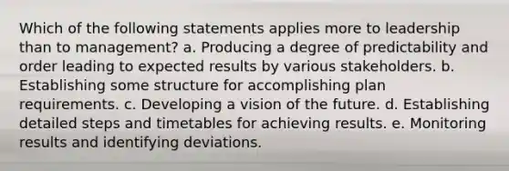 Which of the following statements applies more to leadership than to management? a. Producing a degree of predictability and order leading to expected results by various stakeholders. b. Establishing some structure for accomplishing plan requirements. c. Developing a vision of the future. d. Establishing detailed steps and timetables for achieving results. e. Monitoring results and identifying deviations.