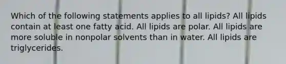 Which of the following statements applies to all lipids? All lipids contain at least one fatty acid. All lipids are polar. All lipids are more soluble in nonpolar solvents than in water. All lipids are triglycerides.