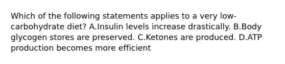 Which of the following statements applies to a very low-carbohydrate diet? A.Insulin levels increase drastically. B.Body glycogen stores are preserved. C.Ketones are produced. D.ATP production becomes more efficient