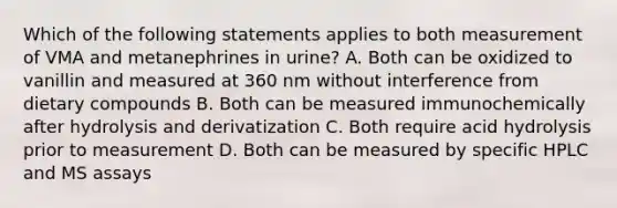 Which of the following statements applies to both measurement of VMA and metanephrines in urine? A. Both can be oxidized to vanillin and measured at 360 nm without interference from dietary compounds B. Both can be measured immunochemically after hydrolysis and derivatization C. Both require acid hydrolysis prior to measurement D. Both can be measured by specific HPLC and MS assays