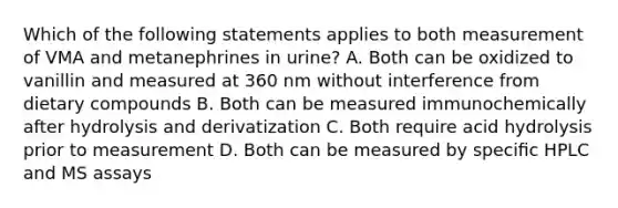 Which of the following statements applies to both measurement of VMA and metanephrines in urine? A. Both can be oxidized to vanillin and measured at 360 nm without interference from dietary compounds B. Both can be measured immunochemically after hydrolysis and derivatization C. Both require acid hydrolysis prior to measurement D. Both can be measured by speciﬁc HPLC and MS assays