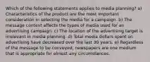 Which of the following statements applies to media planning? a) Characteristics of the product are the most important consideration in selecting the media for a campaign. b) The message content affects the types of media used for an advertising campaign. c) The location of the advertising target is irrelevant in media planning. d) Total media dollars spent on advertising have decreased over the last 30 years. e) Regardless of the message to be conveyed, newspapers are one medium that is appropriate for almost any circumstances.