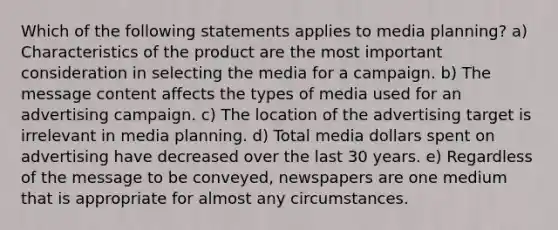 Which of the following statements applies to media planning? a) Characteristics of the product are the most important consideration in selecting the media for a campaign. b) The message content affects the types of media used for an advertising campaign. c) The location of the advertising target is irrelevant in media planning. d) Total media dollars spent on advertising have decreased over the last 30 years. e) Regardless of the message to be conveyed, newspapers are one medium that is appropriate for almost any circumstances.