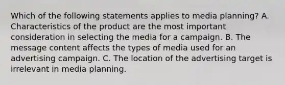 Which of the following statements applies to media planning? A. Characteristics of the product are the most important consideration in selecting the media for a campaign. B. The message content affects the types of media used for an advertising campaign. C. The location of the advertising target is irrelevant in media planning.