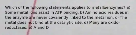 Which of the following statements applies to metalloenzymes? a) Some metal ions assist in ATP binding. b) Amino acid residues in the enzyme are never covalently linked to the metal ion. c) The metal does not bind at the catalytic site. d) Many are oxido-reductases. e) A and D